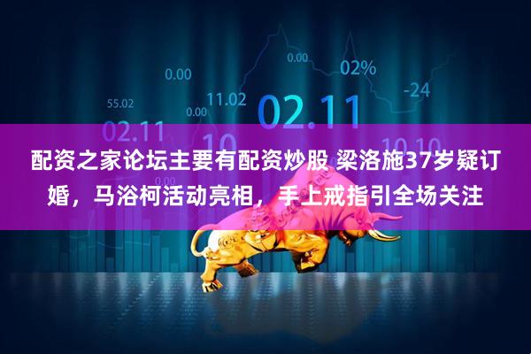 配资之家论坛主要有配资炒股 梁洛施37岁疑订婚,马浴柯活动亮相,手上戒指引全场关注