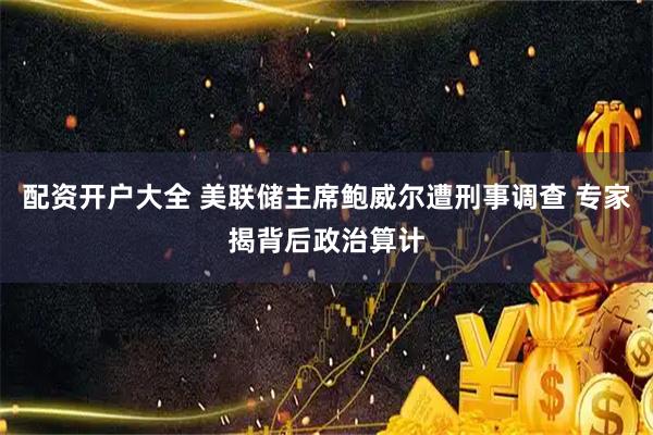 配资开户大全 美联储主席鲍威尔遭刑事调查 专家揭背后政治算计