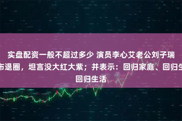 实盘配资一般不超过多少 演员李心艾老公刘子瑞宣布退圈，坦言没大红大紫；并表示：回归家庭、回归生活