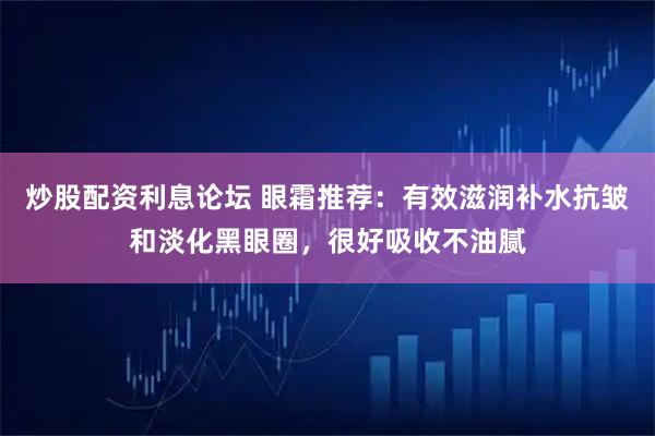 炒股配资利息论坛 眼霜推荐:有效滋润补水抗皱和淡化黑眼圈,很好吸收不油腻