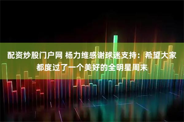 配资炒股门户网 杨力维感谢球迷支持：希望大家都度过了一个美好的全明星周末