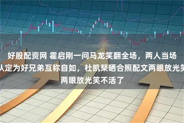 好股配资网 霍启刚一问马龙笑翻全场，两人当场拜把子认定为好兄弟互称自如，杜凯琹晒合照配文两眼放光笑不活了