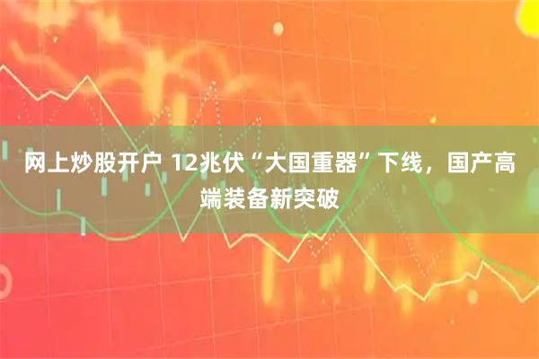 网上炒股开户 12兆伏“大国重器”下线,国产高端装备新突破