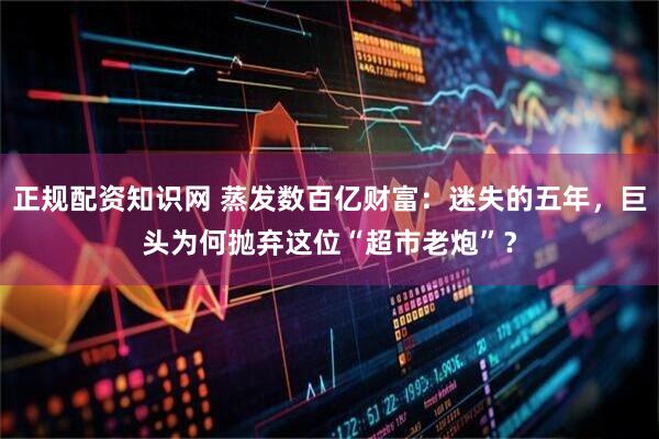 正规配资知识网 蒸发数百亿财富：迷失的五年，巨头为何抛弃这位“超市老炮”？