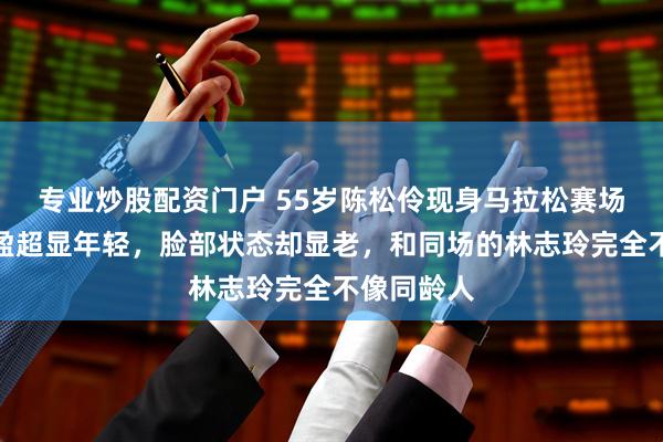 专业炒股配资门户 55岁陈松伶现身马拉松赛场，体态轻盈超显年轻，脸部状态却显老，和同场的林志玲完全不像同龄人