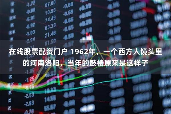 在线股票配资门户 1962年,一个西方人镜头里的河南洛阳,当年的鼓楼原来是这样子