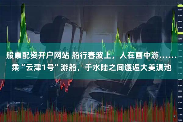 股票配资开户网站 船行春波上，人在画中游……乘“云津1号”游船，于水陆之间邂逅大美滇池