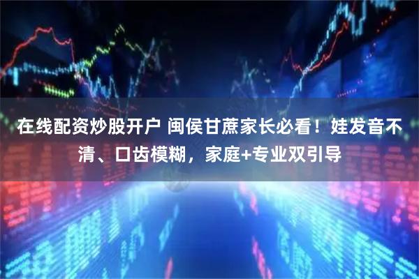 在线配资炒股开户 闽侯甘蔗家长必看！娃发音不清、口齿模糊，家庭+专业双引导
