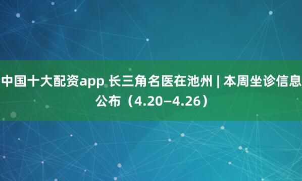 中国十大配资app 长三角名医在池州 | 本周坐诊信息公布（4.20—4.26）