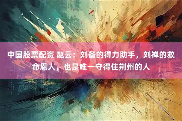 中国股票配资 赵云：刘备的得力助手，刘禅的救命恩人，也是唯一守得住荆州的人