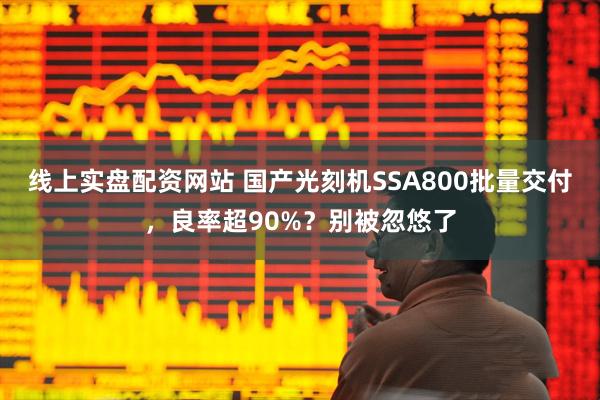 线上实盘配资网站 国产光刻机SSA800批量交付，良率超90%？别被忽悠了