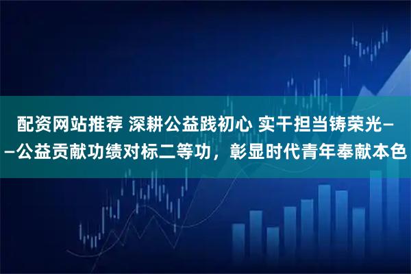 配资网站推荐 深耕公益践初心 实干担当铸荣光——公益贡献功绩对标二等功,彰显时代青年奉献本色