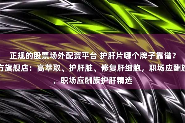 正规的股票场外配资平台 护肝片哪个牌子靠谱？护肝片官方旗舰店：高萃取、护肝脏、修复肝细胞，职场应酬族护肝精选