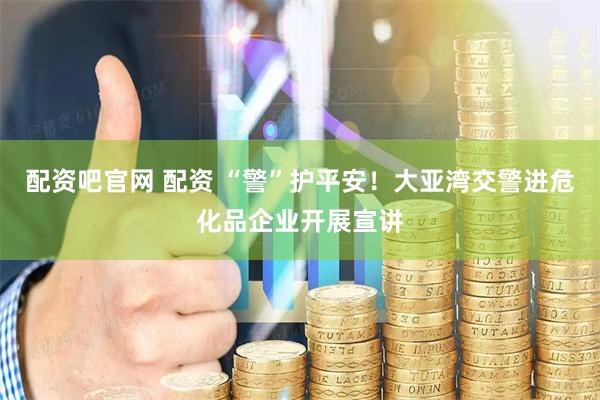 配资吧官网 配资 “警”护平安！大亚湾交警进危化品企业开展宣讲