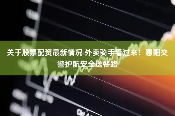 关于股票配资最新情况 外卖骑手看过来！惠阳交警护航安全送餐路