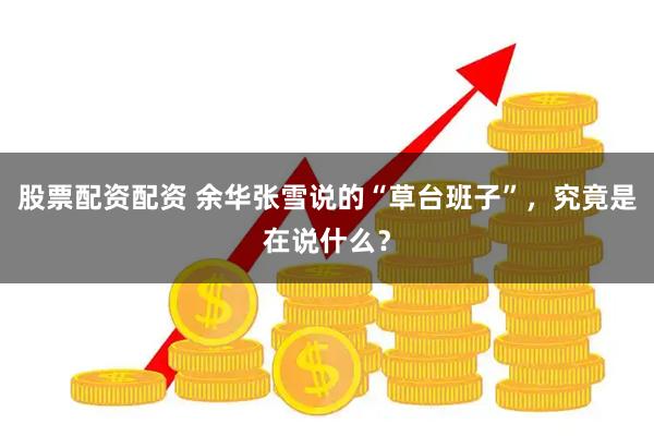 股票配资配资 余华张雪说的“草台班子”，究竟是在说什么？