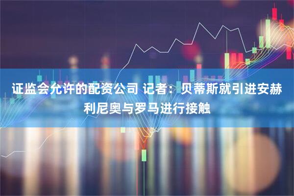 证监会允许的配资公司 记者：贝蒂斯就引进安赫利尼奥与罗马进行接触