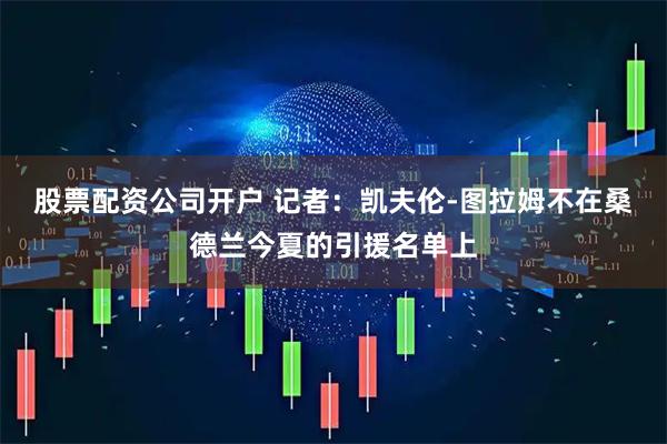 股票配资公司开户 记者：凯夫伦-图拉姆不在桑德兰今夏的引援名单上